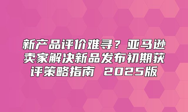 新产品评价难寻？亚马逊卖家解决新品发布初期获评策略指南 2025版