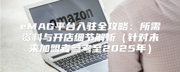 eMAG平台入驻全攻略：所需资料与开店细节解析针对未来加盟者参考至2025年