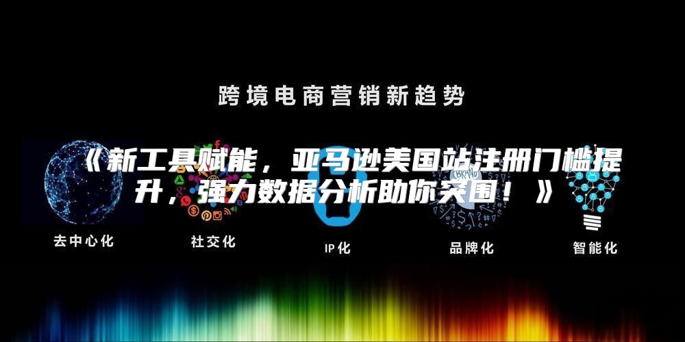 新工具赋能，亚马逊美国站注册门槛提升，强力数据分析助你突围！