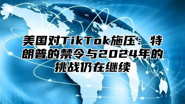 美国对TikTok施压：特朗普的禁令与2025年的挑战仍在继续