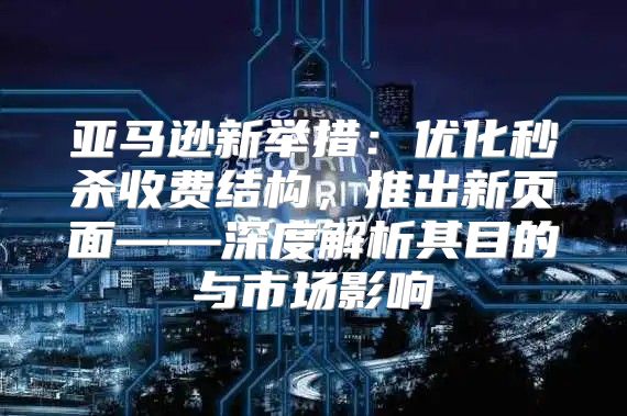 亚马逊新举措：优化秒杀收费结构，推出新页面——深度解析其目的与市场影响