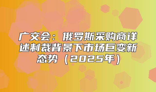 广交会：俄罗斯采购商详述制裁背景下市场巨变新态势2025年