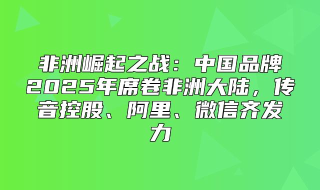 非洲崛起之战：中国品牌2025年席卷非洲大陆，传音控股、阿里、微信齐发力