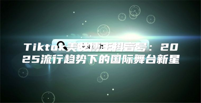 Tiktok美女博主抖音号：2025流行趋势下的国际舞台新星