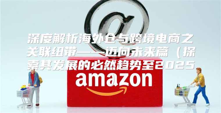 深度解析海外仓与跨境电商之关联纽带——迈向未来篇探索其发展的必然趋势至2025
