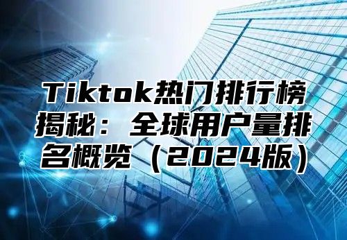 Tiktok热门排行榜揭秘：全球用户量排名概览2025版