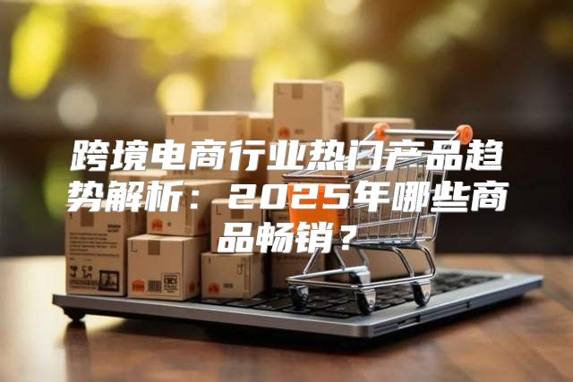 跨境电商行业热门产品趋势解析：2025年哪些商品畅销？