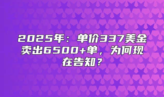 2025年：单价337美金卖出6500+单，为何现在告知？