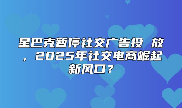 星巴克暂停社交广告投 放，2025年社交电商崛起新风口？