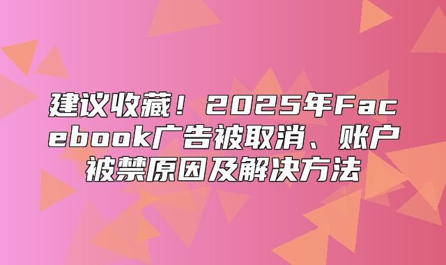 建议收藏！2025年Facebook广告被取消、账户被禁原因及解决方法