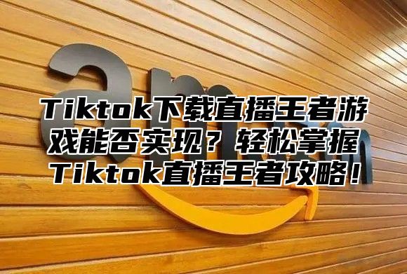 Tiktok下载直播王者游戏能否实现？轻松掌握Tiktok直播王者攻略！