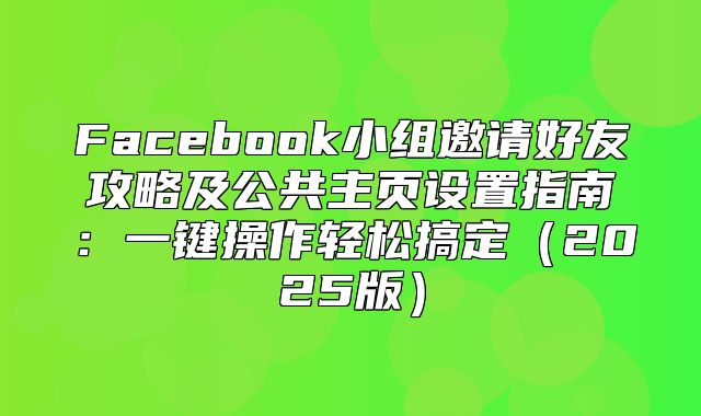 Facebook小组邀请好友攻略及公共主页设置指南：一键操作轻松搞定2025版