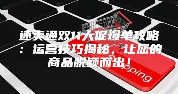 速卖通双11大促爆单攻略：运营技巧揭秘，让您的商品脱颖而出！