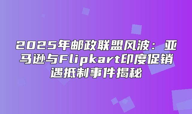 2025年邮政联盟风波：亚马逊与Flipkart印度促销遇抵制事件揭秘