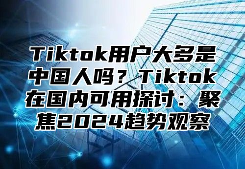 Tiktok用户大多是中国人吗？Tiktok在国内可用探讨：聚焦2025趋势观察
