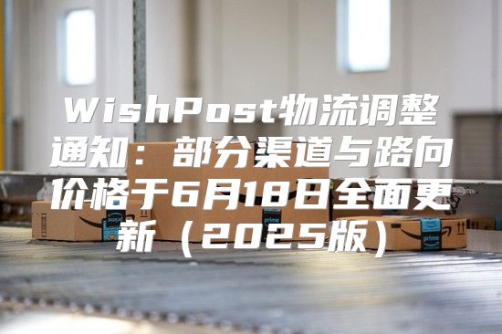 WishPost物流调整通知：部分渠道与路向价格于6月18日全面更新2025版