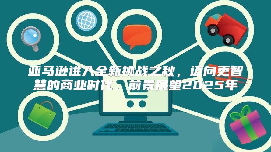 亚马逊进入全新挑战之秋，迈向更智慧的商业时代，前景展望2025年