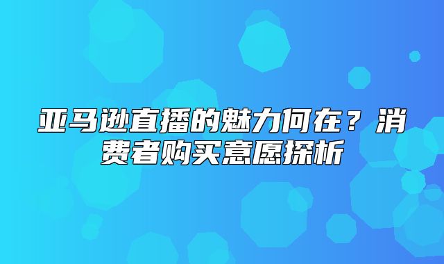 亚马逊直播的魅力何在？消费者购买意愿探析