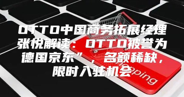 OTTO中国商务拓展经理张悦解读：OTTO被誉为德国京东”，名额稀缺，限时入驻机会