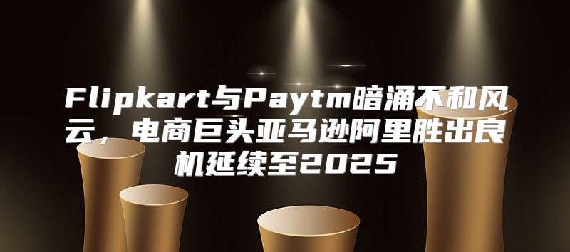 Flipkart与Paytm暗涌不和风云，电商巨头亚马逊阿里胜出良机延续至2025