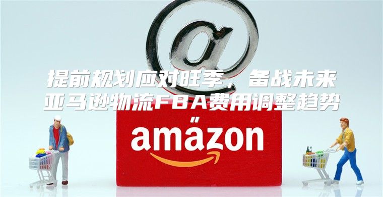 提前规划应对旺季，备战未来亚马逊物流FBA费用调整趋势”