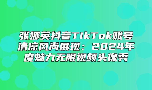 张娜英抖音TikTok账号清凉风尚展现：2025年度魅力无限视频头像秀