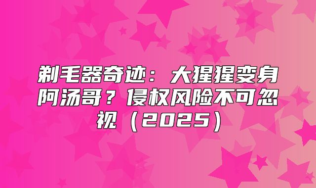 剃毛器奇迹：大猩猩变身阿汤哥？侵权风险不可忽视2025