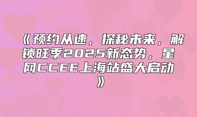 预约从速，探秘未来，解锁旺季2025新态势，星网CCEE上海站盛大启动