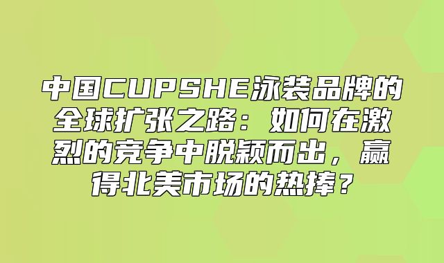 中国CUPSHE泳装品牌的全球扩张之路：如何在激烈的竞争中脱颖而出，赢得北美市场的热捧？