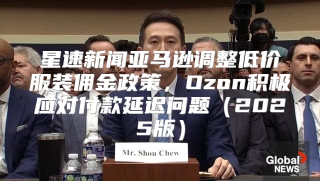 星速新闻亚马逊调整低价服装佣金政策，Ozon积极应对付款延迟问题2025版