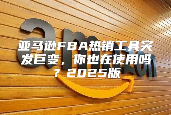 亚马逊FBA热销工具突发巨变，你也在使用吗？2025版