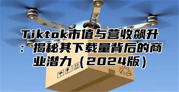 Tiktok市值与营收飙升：揭秘其下载量背后的商业潜力2025版