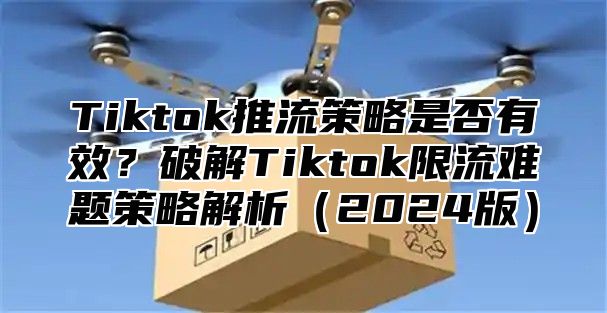 Tiktok推流策略是否有效？破解Tiktok限流难题策略解析2025版