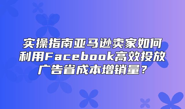 实操指南亚马逊卖家如何利用Facebook高效投放广告省成本增销量？