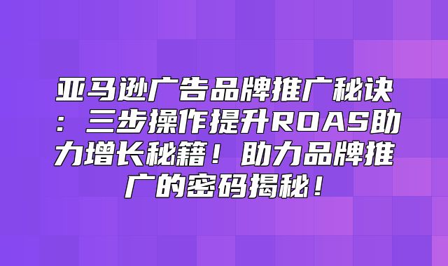 亚马逊广告品牌推广秘诀：三步操作提升ROAS助力增长秘籍！助力品牌推广的密码揭秘！