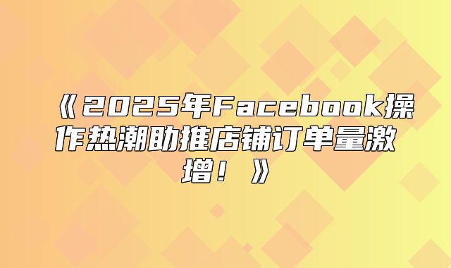2025年Facebook操作热潮助推店铺订单量激增！