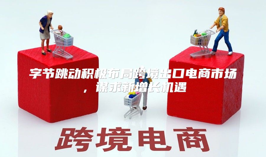字节跳动积极布局跨境出口电商市场，谋求新增长机遇