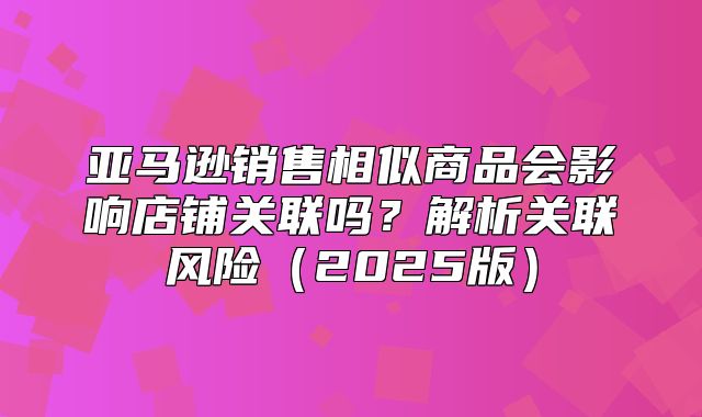 亚马逊销售相似商品会影响店铺关联吗？解析关联风险2025版