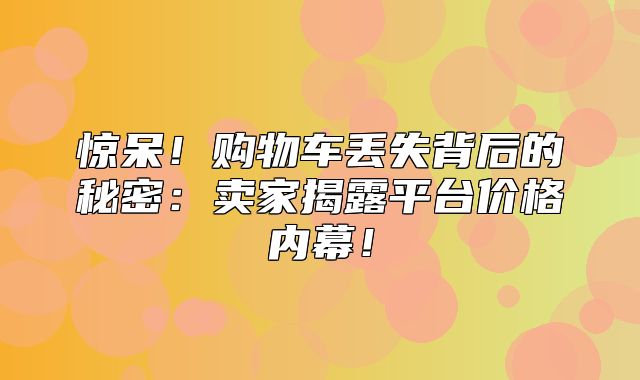 惊呆！购物车丢失背后的秘密：卖家揭露平台价格内幕！