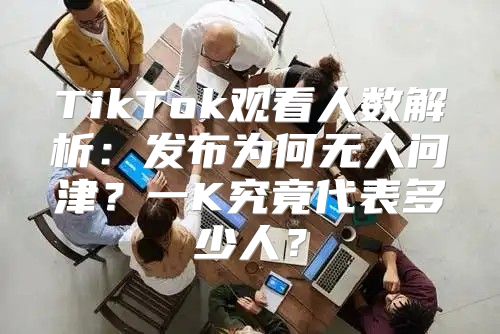 TikTok观看人数解析：发布为何无人问津？一K究竟代表多少人？
