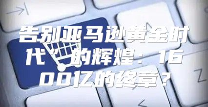 告别亚马逊黄金时代”的辉煌：1600亿的终章？