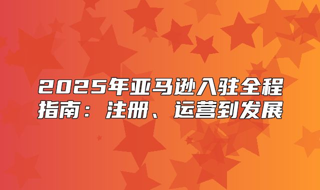 2025年亚马逊入驻全程指南：注册、运营到发展