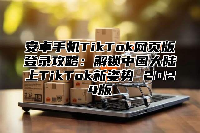 安卓手机TikTok网页版登录攻略：解锁中国大陆上TikTok新姿势 2025版