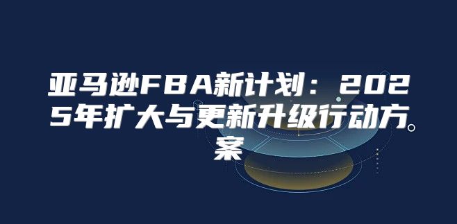 亚马逊FBA新计划：2025年扩大与更新升级行动方案