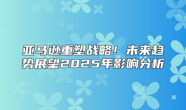 亚马逊重塑战略！未来趋势展望2025年影响分析
