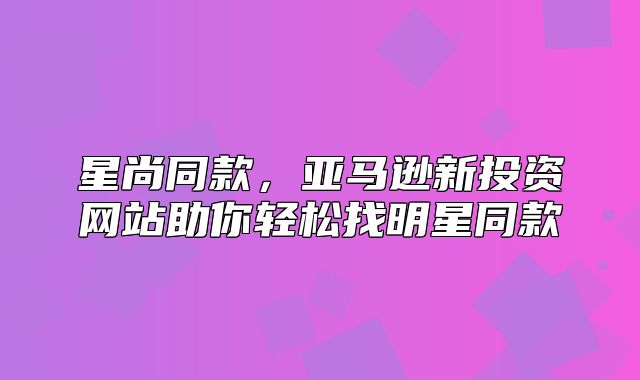 星尚同款，亚马逊新投资网站助你轻松找明星同款