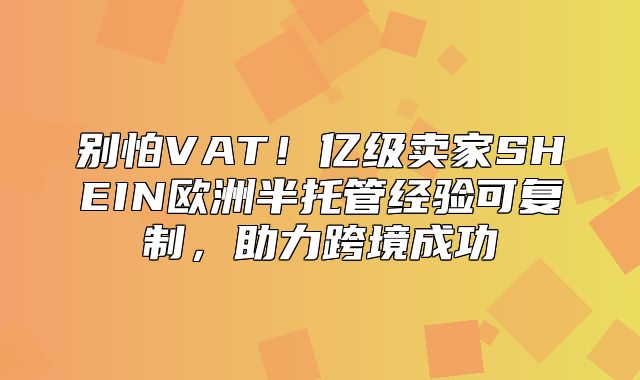 别怕VAT！亿级卖家SHEIN欧洲半托管经验可复制，助力跨境成功