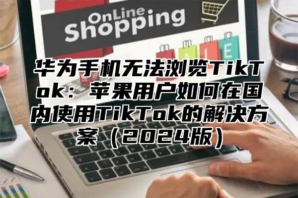华为手机无法浏览TikTok：苹果用户如何在国内使用TikTok的解决方案2025版