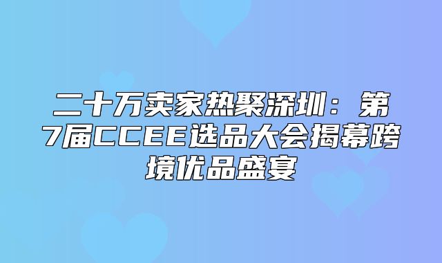 二十万卖家热聚深圳：第7届CCEE选品大会揭幕跨境优品盛宴