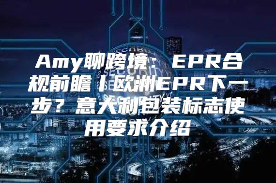 Amy聊跨境：EPR合规前瞻丨欧洲EPR下一步？意大利包装标志使用要求介绍